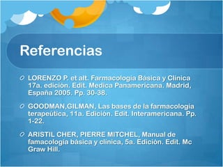 Referencias
 LORENZO P. et alt. Farmacología Básica y Clínica
 17a. edición. Edit. Medica Panamericana. Madrid,
 España 2005. Pp. 30-38.
 GOODMAN,GILMAN, Las bases de la farmacología
 terapeútica, 11a. Edición. Edit. Interamericana. Pp.
 1-22.
 ARISTIL CHER, PIERRE MITCHEL, Manual de
 famacología básica y clínica, 5a. Edición. Edit. Mc
 Graw Hill.
 