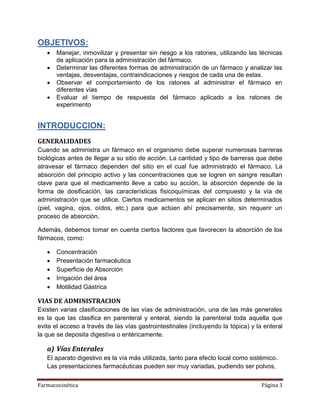 Farmacocinética Página 3
OBJETIVOS:
 Manejar, inmovilizar y presentar sin riesgo a los ratones, utilizando las técnicas
de aplicación para la administración del fármaco.
 Determinar las diferentes formas de administración de un fármaco y analizar las
ventajas, desventajas, contraindicaciones y riesgos de cada una de estas.
 Observar el comportamiento de los ratones al administrar el fármaco en
diferentes vías
 Evaluar el tiempo de respuesta del fármaco aplicado a los ratones de
experimento
INTRODUCCION:
GENERALIDADES
Cuando se administra un fármaco en el organismo debe superar numerosas barreras
biológicas antes de llegar a su sitio de acción. La cantidad y tipo de barreras que debe
atravesar el fármaco dependen del sitio en el cual fue administrado el fármaco. La
absorción del principio activo y las concentraciones que se logren en sangre resultan
clave para que el medicamento lleve a cabo su acción, la absorción depende de la
forma de dosificación, las características fisicoquímicas del compuesto y la vía de
administración que se utilice. Ciertos medicamentos se aplican en sitios determinados
(piel, vagina, ojos, oídos, etc.) para que actúen ahí precisamente, sin requerir un
proceso de absorción.
Además, debemos tomar en cuenta ciertos factores que favorecen la absorción de los
fármacos, como:
 Concentración
 Presentación farmacéutica
 Superficie de Absorción
 Irrigación del área
 Motilidad Gástrica
VIAS DE ADMINISTRACION
Existen varias clasificaciones de las vías de administración, una de las más generales
es la que las clasifica en parenteral y enteral, siendo la parenteral toda aquella que
evita el acceso a través de las vías gastrointestinales (incluyendo la tópica) y la enteral
la que se deposita digestiva o entéricamente.
a) Vías Enterales
El aparato digestivo es la vía más utilizada, tanto para efecto local como sistémico.
Las presentaciones farmacéuticas pueden ser muy variadas, pudiendo ser polvos,
 
