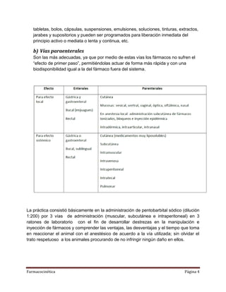 Farmacocinética Página 4
tabletas, bolos, cápsulas, suspensiones, emulsiones, soluciones, tinturas, extractos,
jarabes y supositorios y pueden ser programados para liberación inmediata del
principio activo o mediata o lenta y continua, etc.
b) Vías paraenterales
Son las más adecuadas, ya que por medio de estas vías los fármacos no sufren el
“efecto de primer paso”, permitiéndolas actuar de forma más rápida y con una
biodisponibilidad igual a la del fármaco fuera del sistema.
La práctica consistió básicamente en la administración de pentobarbital sódico (dilución
1:200) por 3 vías de administración (muscular, subcutánea e intraperitoneal) en 3
ratones de laboratorio con el fin de desarrollar destrezas en la manipulación e
inyección de fármacos y comprender las ventajas, las desventajas y el tiempo que toma
en reaccionar el animal con el anestésico de acuerdo a la vía utilizada; sin olvidar el
trato respetuoso a los animales procurando de no infringir ningún daño en ellos.
 