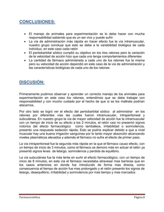 Farmacocinética Página 8
CONCLUSIONES:
 El manejo de animales para experimentación se lo debe hacer con mucha
responsabilidad sabiendo que es un ser vivo y puede sufrir
 La vía de administración más rápida en hacer efecto fue la vía intramuscular,
nuestro grupo concluye que esto se debe a la variabilidad biológica de cada
individuo, en este caso cada ratón
 El pentobarbital sódico cumplió su objetivo en los tres ratones pero la variación
de la velocidad de acción hizo que cada uno tenga comportamientos diferentes
 La cantidad de fármaco administrada a cada uno de los ratones fue la misma
pero su velocidad de acción dependió en este caso de la vía de administración y
las características biológicas de cada uno de los ratones
DISCUSIÓN:
Primeramente pudimos observar y aprender un correcto manejo de los animales para
experimentación en este caso los ratones, entendimos que se debe trabajar con
responsabilidad y con mucho cuidado por el hecho de que si se los maltrata podrían
atacarnos.
Por otro lado se logró ver el efecto del pentobarbital sódico al administrar en los
ratones por diferentes vías las cuales fueron intramuscular, intraperitoneal y
subcutánea. En nuestro grupo la vía de mayor velocidad de acción fue la intramuscular
con un tiempo de inicio de su efecto a los 2 minutos, el ratón casi no presentó signos
notorios del efecto farmacológico como tambaleos, irritabilidad o somnolencia,
presento una respuesta sedación rápida. Esto se podría explicar debido a que a nivel
muscular hay una buena irrigación sanguínea por lo tanto mayor absorción alcanzando
niveles plasmáticos elevados y además el fármaco no sufre el efecto de primer paso.
La vía intraperitoneal fue la segunda más rápida en la que el fármaco causo efecto, con
un tiempo de inicio de 3 minutos, como el fármaco se demoro más en actuar el ratón ya
presentó signos leves de letargo, somnolencia y perdida de equilibrio.
La vía subcutánea fue la más lenta en surtir el efecto farmacológico, con un tiempo de
inicio de 8 minutos, en esta vía el fármaco necesitaba atravesar mas barreras que en
los casos anteriores en donde fue introducido de forma mas directa, como
consecuencia el tiempo de acción fue mas prolongado y el ratón presento los signos de
letargo, desequilibrio, irritabilidad y somnolencia por mas tiempo y mas marcados
 