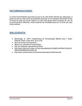 Farmacocinética Página 9
RECOMENDACIONES:
La única recomendación que haría es que no se usen tantos ratones por cada grupo, a
pesar de que en cada mesa hay bastantes personas no es necesario administrar de las
3 formas en cada una de las mesas si no que cada grupo podría ocuparse de una vía
de administración diferente y todos observar los resultados para así no tener que usar
tantos ratones.
BIBLIOGRAFÍA:
 Samaniego, E., 2010: Fundamentos de Farmacología Médica tomo I. Quito:
Editorial “Pedro Jorge Vera” de la CCE.
 Guía de Práctica de laboratorio
 Manual de Laboratorio Farmacología,
 http://es.wikipedia.org/wiki/Fenobarbital
 http://www.veterinaria.uabjo.mx/manuales/MANUAL%20DE%20PRACTICAS%2
0DE%20FARMACOLOGIA.pdf
 http://www.invetcolombia.com/secciones/anestesicos/Penthal.pdf
 