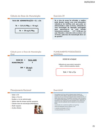 04/03/2014

Cálculo da Dose de Manutenção

Exercício 2!!

Cálculo para a Dose de Manutenção
Oral

PLANEJAMENTO POSOLÓGICO
RACIONAL
DOSE DE ATAQUE
Utilizada em casos onde é necessário
obter o efeito terapêutico rápido

D.A = Vd x Ca

Planejamento Racional








Exercício!!

Saber a CA
Saber o Vd e CL
Escolher a via de administração
Aplicar dose de ataque quando necessário
Calcular dose de manutenção (INDIVIDUAL)
Medir resposta
Avaliar eficácia

21

 