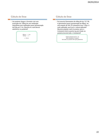 04/03/2014

Cálculo de Dose


Um paciente chegou a farmácia com uma
prescrição de 120mg de uma medicação
subcutânea, esta medicação possui apresentação
de 0,5g por 2 mL. Quantos mL você deverá
administrar no paciente?

500 mg ------- 2 mL
120 mg ------- x
x ≈ 0,5 mL

Cálculo de Dose


Foi prescrito Gentamicina de 40mg IM de 12/12h.
A gentamicina possui apresentação de 80mg em
uma ampola de 2ml. O tratamento é por 3 dias. A
cada aplicação, qual será o volume aplicado?
Quantas ampolas você irá precisar para o
tratamento total e quantos mg será dado ao
paciente durante todo o tratamento?
Volume aplicado será de 1 mL
Serão necessárias 3 ampolas
Será dado ao paciente 240 mg de gentamicina

22

 