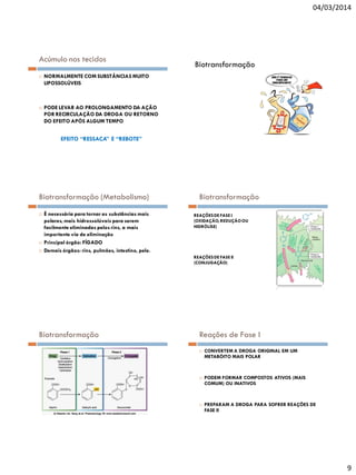 04/03/2014

Acúmulo nos tecidos




Biotransformação

NORMALMENTE COM SUBSTÂNCIAS MUITO
LIPOSSOLÚVEIS

PODE LEVAR AO PROLONGAMENTO DA AÇÃO
POR RECIRCULAÇÃO DA DROGA OU RETORNO
DO EFEITO APÓS ALGUM TEMPO

EFEITO “RESSACA” E “REBOTE”

Biotransformação (Metabolismo)





É necessária para tornar as substâncias mais
polares, mais hidrossolúveis para serem
facilmente eliminadas pelos rins, a mais
importante via de eliminação
Principal órgão: FÍGADO
Demais órgãos: rins, pulmões, intestino, pele.

Biotransformação
REAÇÕES DE FASE I
(OXIDAÇÃO, REDUÇÃO OU
HIDRÓLISE)

REAÇÕES DE FASE II
(CONJUGAÇÃO)

Biotransformação

Reações de Fase I






CONVERTEM A DROGA ORIGINAL EM UM
METABÓITO MAIS POLAR

PODEM FORMAR COMPOSTOS ATIVOS (MAIS
COMUM) OU INATIVOS

PREPARAM A DROGA PARA SOFRER REAÇÕES DE
FASE II

9

 