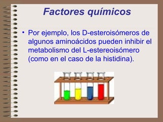 Factores químicos Por ejemplo, los D-esteroisómeros de algunos aminoácidos pueden inhibir el metabolismo del L-estereoisómero (como en el caso de la histidina).   