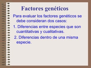 Factores genéticos Para evaluar los factores genéticos se debe consideran dos casos:  1. Diferencias entre especies que son cuantitativas y cualitativas. 2. Diferencias dentro de una misma especie. 
