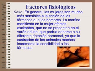 Factores fisiológicos Sexo .   En general, las mujeres son mucho más sensibles a la acción de los fármacos que los hombres. La morfina manifiesta en la mujer efectos excitantes, que no se presentan en el varón adulto, que podría deberse a su diferente dotación hormonal, ya que la castración de los animales machos incrementa la sensibilidad a los fármacos 
