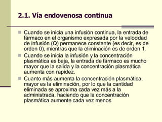 Cuando se inicia una infusión continua, la entrada de fármaco en el organismo expresada por la velocidad de infusión (Q) permanece constante (es decir, es de orden 0), mientras que la eliminación es de orden 1.  Cuando se inicia la infusión y la concentración plasmática es baja, la entrada de fármaco es mucho mayor que la salida y la concentración plasmática aumenta con rapidez.  Cuanto más aumenta la concentración plasmática, mayor es la eliminación, por lo que la cantidad eliminada se aproxima cada vez más a la administrada, haciendo que la concentración plasmática aumente cada vez menos 2.1. Vía endovenosa continua 