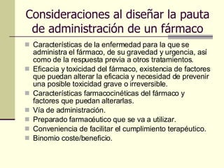 Consideraciones al diseñar la pauta de administración de un fármaco Características de la enfermedad para la que se administra el fármaco, de su gravedad y urgencia, así como de la respuesta previa a otros tratamientos. Eficacia y toxicidad del fármaco, existencia de factores que puedan alterar la eficacia y necesidad de prevenir una posible toxicidad grave o irreversible. Características farmacocinéticas del fármaco y factores que puedan alterarlas. Vía de administración. Preparado farmacéutico que se va a utilizar. Conveniencia de facilitar el cumplimiento terapéutico. Binomio coste/beneficio. 
