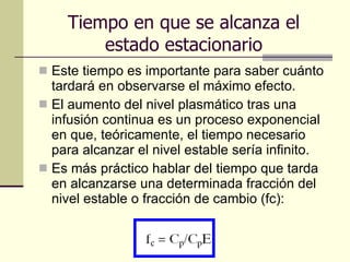 Tiempo en que se alcanza el estado estacionario Este tiempo es importante para saber cuánto tardará en observarse el máximo efecto.  El aumento del nivel plasmático tras una infusión continua es un proceso exponencial en que, teóricamente, el tiempo necesario para alcanzar el nivel estable sería infinito.  Es más práctico hablar del tiempo que tarda en alcanzarse una determinada fracción del nivel estable o fracción de cambio (fc): 