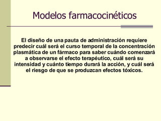 Modelos farmacocinéticos El diseño de una pauta de administración requiere predecir cuál será el curso temporal de la concentración plasmática de un fármaco para saber cuándo comenzará a observarse el efecto terapéutico, cuál será su intensidad y cuánto tiempo durará la acción, y cuál será el riesgo de que se produzcan efectos tóxicos. 