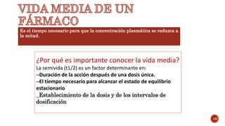 Es el tiempo necesario para que la concentración plasmática se reduzca a
la mitad.
18
¿Por qué es importante conocer la vida media?
La semivida (t1/2) es un factor determinante en:
–Duración de la acción después de una dosis única.
–El tiempo necesario para alcanzar el estado de equilibrio
estacionario
_Establecimiento de la dosis y de los intervalos de
dosificación
 
