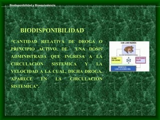 Biodisponibilidad y Bioequivalencia




        BIODISPONIBILIDAD
 “CANTIDAD RELATIVA DE DROGA O
 PRINCIPIO ACTIVO, DE                       UNA DOSIS
 ADMINISTRADA QUE INGRESA A LA
 CIRCULACION                    SISTEMICA       Y   LA
 VELOCIDAD A LA CUAL, DICHA DROGA,
 APARECE               EN             LA   CIRCULACION
 SISTEMICA”.
 