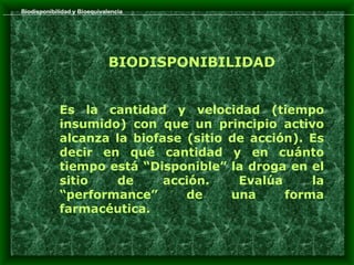 Biodisponibilidad y Bioequivalencia




                              BIODISPONIBILIDAD


             Es la cantidad y velocidad (tiempo
             insumido) con que un principio activo
             alcanza la biofase (sitio de acción). Es
             decir en qué cantidad y en cuánto
             tiempo está “Disponible” la droga en el
             sitio   de      acción.    Evalúa     la
             “performance”      de     una     forma
             farmacéutica.
 