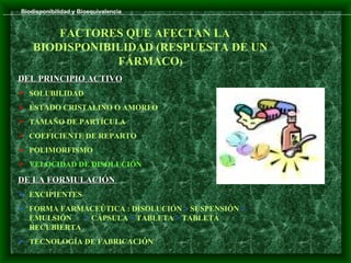 Biodisponibilidad y Bioequivalencia


        FACTORES QUE AFECTAN LA
    BIODISPONIBILIDAD (RESPUESTA DE UN
                FÁRMACO)
DEL PRINCIPIO ACTIVO
 SOLUBILIDAD
 ESTADO CRISTALINO O AMORFO
 TAMAÑO DE PARTÍCULA
 COEFICIENTE DE REPARTO
 POLIMORFISMO
 VELOCIDAD DE DISOLUCIÓN

DE LA FORMULACIÓN
 EXCIPIENTES
 FORMA FARMACEÚTICA : DISOLUCIÓN > SUSPENSIÓN >
  EMULSIÓN   > CÁPSULA > TABLETA > TABLETA
  RECUBIERTA
 TECNOLOGÍA DE FABRICACIÓN
 