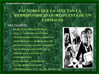 Biodisponibilidad y Bioequivalencia




           FACTORES QUE LA AFECTAN LA
         BIODISPONIBILIDAD (RESPUESTA DE UN
                     FÁRMACO)
   DEL PACIENTE
        EDAD, SEXO, PESO CORPORAL
        RAZA Y FACTORES GENÉTICOS
        TEMPERATURA Y MEDIO AMBIENTE
        MOMENTO DE LA ADMINISTRACIÓN
        VELOCIDAD DE VACIADO GÁSTRICO
        MOTILIDAD GASTRO INTESTINAL
        EMBARAZO Y LACTANCIA
        INTERACCIONES
        EFECTOS PRE – SISTÉMICOS
        VIA DE ADMINISTRACIÓN
        ENFERMEDADES : G.I., I.R., I.H., PULMONAR
 