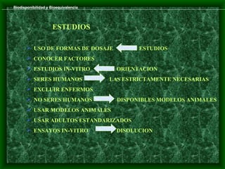 Biodisponibilidad y Bioequivalencia




                     ESTUDIOS

        USO DE FORMAS DE DOSAJE              ESTUDIOS
        CONOCER FACTORES
        ESTUDIOS IN-VITRO              ORIENTACION
        SERES HUMANOS                LAS ESTRICTAMENTE NECESARIAS
        EXCLUIR ENFERMOS
        NO SERES HUMANOS               DISPONIBLES MODELOS ANIMALES
        USAR MODELOS ANIMALES
        USAR ADULTOS ESTANDARIZADOS
        ENSAYOS IN-VITRO               DISOLUCION
 
