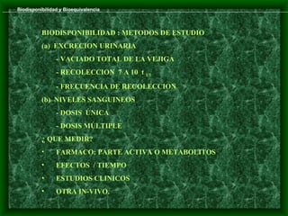 Biodisponibilidad y Bioequivalencia



          BIODISPONIBILIDAD : METODOS DE ESTUDIO
          (a) EXCRECION URINARIA
                - VACIADO TOTAL DE LA VEJIGA
                - RECOLECCION 7 A 10 t 1/2
                - FRECUENCIA DE RECOLECCION
          (b) NIVELES SANGUINEOS
                - DOSIS ÚNICA
                - DOSIS MÚLTIPLE
          ¿ QUE MEDIR?
          •     FARMACO: PARTE ACTIVA O METABOLITOS
          •     EFECTOS / TIEMPO
          •     ESTUDIOS CLINICOS
          •     OTRA IN-VIVO.
 