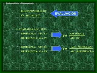Biodisponibilidad y Bioequivalencia



                   BIODISPONIBILIDAD
                   EN MAGNITUD
                                               EVALUACIÓN



            1.- COMPARAR ABC (AUC)
                  PROBLEMA:          VIA EV           ABC (ORAL)
                                                  F=
                   REFERENCIA: VIA IV                  ABC (IV)


                  PROBLEMA:          VIA EV           ABC (PROBLEMA)
                                                  F=
                   REFERENCIA: VIA EV                  ABC (REFERENCIA)
 