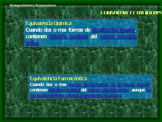 Biodisponibilidad y Bioequivalencia

                                                    E u a nia D f ic ns
                                                     qivl c - e ioe
                                                         e      in
            Equivalencia Química
            Cuando dos o mas formas de dosificación iguales,
                                                    iguales
            contienen idéntica cantidad del mismo principio
            activo.
            activo




               Equivalencia Farmacéutica
               Cuando dos o mas formas farmacéuticas de la misma especie,especie
               contienen idéntica cantidad del mismo principio activo, aunque no
                                                               activo
               necesariamente los mismos ingredientes no activos.
                                                         activos
 