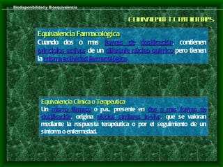 Biodisponibilidad y Bioequivalencia


                                                E u a nia D f ic ns
                                                 qivl c - e ioe
                                                     e      in
             Equivalencia Farmacológica
             Cuando dos o mas formas de dosificación, contienen
                                                   dosificación
             principios activos de un diferente núcleo químico pero tienen
             la misma actividad farmacológica.
                                farmacológica




               Equivalencia Clínica o Terapéutica
               Un mismo fármaco o p.a., presente en dos o mas formas de
               dosificación, origina efectos similares in-vivo, que se valoran
               dosificación                            in-vivo
               mediante la respuesta terapéutica o por el seguimiento de un
               síntoma o enfermedad.
 