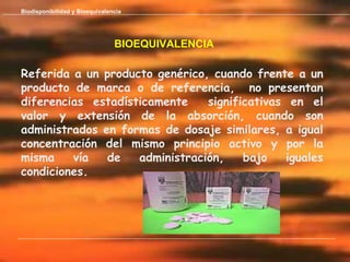 Biodisponibilidad y Bioequivalencia




                                BIOEQUIVALENCIA

Referida a un producto genérico, cuando frente a un
producto de marca o de referencia, no presentan
diferencias estadísticamente    significativas en el
valor y extensión de la absorción, cuando son
administrados en formas de dosaje similares, a igual
concentración del mismo principio activo y por la
misma    vía   de   administración,    bajo   iguales
condiciones.
 
