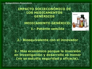 Biodisponibilidad y Bioequivalencia



                IMPACTO SOCIECONÓMICO DE
                    LOS MEDICAMENTOS
                        GENÉRICOS

                        MEDICAMENTO GENÉRICO:
                                 1.- Patente vencida


               2.- Bioequivalente con el innovador


           3.- Más económico porque la inversión
           en investigación y desarrollo es menor
            (no se estudia seguridad y eficacia).
 