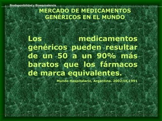Biodisponibilidad y Bioequivalencia

                      MERCADO DE MEDICAMENTOS
                       GENÉRICOS EN EL MUNDO



             Los        medicamentos
             genéricos pueden resultar
             de un 50 a un 90% más
             baratos que los fármacos
             de marca equivalentes.
                                      Mundo Hospitalario, Argentina. 2002;IX,1991
 