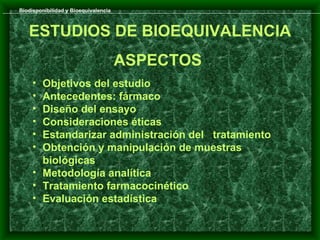 Biodisponibilidad y Bioequivalencia



   ESTUDIOS DE BIOEQUIVALENCIA
                                      ASPECTOS
     • Objetivos del estudio
     • Antecedentes: fármaco
     • Diseño del ensayo
     • Consideraciones éticas
     • Estandarizar administración del tratamiento
     • Obtención y manipulación de muestras
       biológicas
     • Metodología analítica
     • Tratamiento farmacocinético
     • Evaluación estadística
 