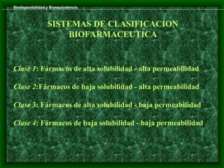 Biodisponibilidad y Bioequivalencia



                  SISTEMAS DE CLASIFICACION
                      BIOFARMACEUTICA


Clase 1: Fármacos de alta solubilidad - alta permeabilidad

Clase 2:Fármacos de baja solubilidad - alta permeabilidad

Clase 3: Fármacos de alta solubilidad - baja permeabilidad

Clase 4: Fármacos de baja solubilidad - baja permeabilidad
 