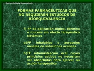 Biodisponibilidad y Bioequivalencia




               FORMAS FARMACÉUTICAS QUE
               NO REQUIEREN ESTUDIOS DE
                   BIOEQUIVALENCIA

                       f) FF de aplicación tópica, dérmica
                          o mucosa sin efecto terapéutico
                          sistémico

                       g)FF   inhalables   o    aerosoles
                         nasales en soluciones acuosas

                       h)FF administración oral cuyos
                         principios activos no necesiten
                         ser absorbidos para ejercer su
                         acción terapéutica
 
