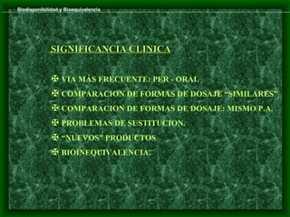 Biodisponibilidad y Bioequivalencia




              SIGNIFICANCIA CLINICA


               VIA MÁS FRECUENTE: PER - ORAL
               COMPARACION DE FORMAS DE DOSAJE “SIMILARES”
               COMPARACION DE FORMAS DE DOSAJE: MISMO P.A.
               PROBLEMAS DE SUSTITUCION.
               “NUEVOS” PRODUCTOS
               BIOINEQUIVALENCIA.
 