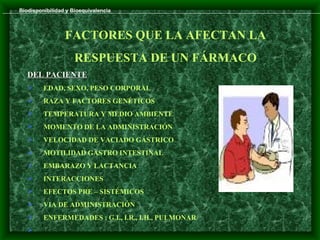 Biodisponibilidad y Bioequivalencia




                 FACTORES QUE LA AFECTAN LA
                     RESPUESTA DE UN FÁRMACO
   DEL PACIENTE
        EDAD, SEXO, PESO CORPORAL
        RAZA Y FACTORES GENÉTICOS
        TEMPERATURA Y MEDIO AMBIENTE
        MOMENTO DE LA ADMINISTRACIÓN
        VELOCIDAD DE VACIADO GÁSTRICO
        MOTILIDAD GASTRO INTESTINAL
        EMBARAZO Y LACTANCIA
        INTERACCIONES
        EFECTOS PRE – SISTÉMICOS
        VIA DE ADMINISTRACIÓN
        ENFERMEDADES : G.I., I.R., I.H., PULMONAR
   
 