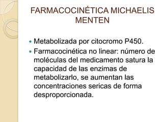 FARMACOCINÉTICA MICHAELIS
        MENTEN

 Metabolizada por citocromo P450.
 Farmacocinética no linear: número de
  moléculas del medicamento satura la
  capacidad de las enzimas de
  metabolizarlo, se aumentan las
  concentraciones sericas de forma
  desproporcionada.
 