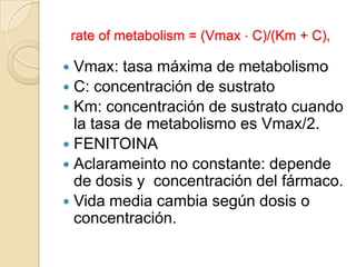 rate of metabolism = (Vmax ⋅ C)/(Km + C),

 Vmax: tasa máxima de metabolismo
 C: concentración de sustrato
 Km: concentración de sustrato cuando
  la tasa de metabolismo es Vmax/2.
 FENITOINA
 Aclarameinto no constante: depende
  de dosis y concentración del fármaco.
 Vida media cambia según dosis o
  concentración.
 