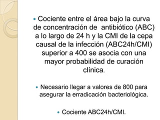  Cociente entre el área bajo la curva
de concentración de antibiótico (ABC)
a lo largo de 24 h y la CMI de la cepa
 causal de la infección (ABC24h/CMI)
   superior a 400 se asocia con una
    mayor probabilidad de curación
                 clínica.

   Necesario llegar a valores de 800 para
    asegurar la erradicación bacteriológica.

             Cociente ABC24h/CMI.
 