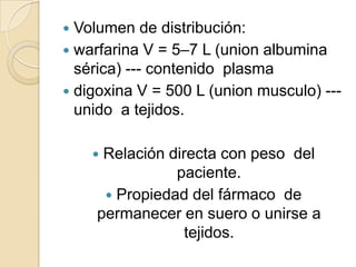  Volumen de distribución:
 warfarina V = 5–7 L (union albumina
  sérica) --- contenido plasma
 digoxina V = 500 L (union musculo) ---
  unido a tejidos.

    Relación directa con peso del
               paciente.
      Propiedad del fármaco de
    permanecer en suero o unirse a
                 tejidos.
 