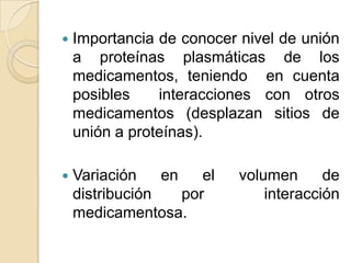    Importancia de conocer nivel de unión
    a proteínas plasmáticas de los
    medicamentos, teniendo en cuenta
    posibles    interacciones con otros
    medicamentos (desplazan sitios de
    unión a proteínas).

   Variación    en    el   volumen      de
    distribución    por         interacción
    medicamentosa.
 