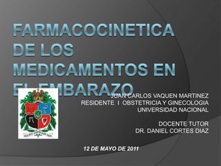 FARMACOCINETICA DE LOS MEDICAMENTOS EN EL EMBARAZO JUAN CARLOS VAQUEN MARTINEZ RESIDENTE  I  OBSTETRICIA Y GINECOLOGIA UNIVERSIDAD NACIONAL DOCENTE TUTOR DR. DANIEL CORTES DIAZ 12DE MAYO DE 2011 