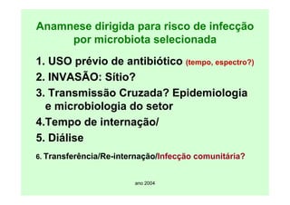 ano 2004
Anamnese dirigida para risco de infecção
por microbiota selecionada
1. USO prévio de antibiótico (tempo, espectro?)
2. INVASÃO: Sítio?
3. Transmissão Cruzada? Epidemiologia
e microbiologia do setor
4.Tempo de internação/
5. Diálise
6. Transferência/Re-internação/Infecção comunitária?
 