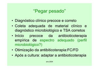 ano 2004
“Pegar pesado”
• Diagnóstico clínico precoce e correto
• Coleta adequada de material clínico e
diagnóstico microbiológico e TSA corretos
• Início precoce da antibioticoterapia
empírica de espectro adequado (perfil
microbiológico?)
• Otimização da antibiticoterapia:FC/FD
• Após a cultura: adaptar a antibioticoterapia
 