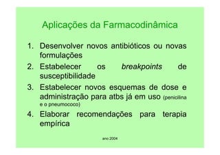 ano 2004
Aplicações da Farmacodinâmica
1. Desenvolver novos antibióticos ou novas
formulações
2. Estabelecer os breakpoints de
susceptibilidade
3. Estabelecer novos esquemas de dose e
administração para atbs já em uso (penicilina
e o pneumococo)
4. Elaborar recomendações para terapia
empírica
 