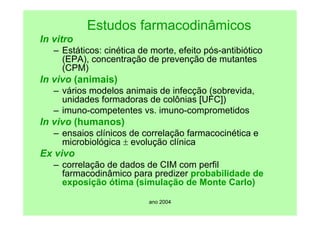 ano 2004
Estudos farmacodinâmicos
In vitro
– Estáticos: cinética de morte, efeito pós-antibiótico
(EPA), concentração de prevenção de mutantes
(CPM)
In vivo (animais)
– vários modelos animais de infecção (sobrevida,
unidades formadoras de colônias [UFC])
– imuno-competentes vs. imuno-comprometidos
In vivo (humanos)
– ensaios clínicos de correlação farmacocinética e
microbiológica ± evolução clínica
Ex vivo
– correlação de dados de CIM com perfil
farmacodinâmico para predizer probabilidade de
exposição ótima (simulação de Monte Carlo)
 