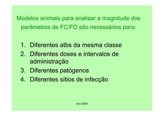 ano 2004
Modelos animais para analisar a magnitude dos
parâmetros de FC/FD são necessários para:
1. Diferentes atbs da mesma classe
2. Diferentes doses e intervalos de
administração
3. Diferentes patógenos
4. Diferentes sítios de infecção
 