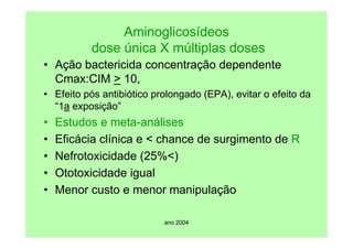 ano 2004
Aminoglicosídeos
dose única X múltiplas doses
• Ação bactericida concentração dependente
Cmax:CIM > 10,
• Efeito pós antibiótico prolongado (EPA), evitar o efeito da
“1a exposição”
• Estudos e meta-análises
• Eficácia clínica e < chance de surgimento de R
• Nefrotoxicidade (25%<)
• Ototoxicidade igual
• Menor custo e menor manipulação
 