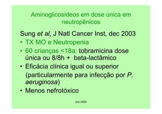 ano 2004
Aminoglicosídeos em dose única em
neutropênicos
Sung et al, J Natl Cancer Inst, dec 2003
• TX MO e Neutropenia
• 60 crianças <18a: tobramicina dose
única ou 8/8h + beta-lactâmico
• Eficácia clínica igual ou superior
(particularmente para infecção por P.
aeruginosa)
• Menos nefrotóxico
 