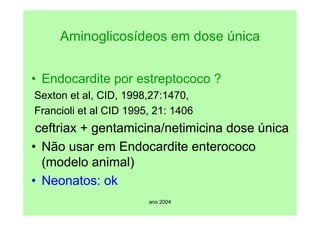 ano 2004
Aminoglicosídeos em dose única
• Endocardite por estreptococo ?
Sexton et al, CID, 1998,27:1470,
Francioli et al CID 1995, 21: 1406
ceftriax + gentamicina/netimicina dose única
• Não usar em Endocardite enterococo
(modelo animal)
• Neonatos: ok
 