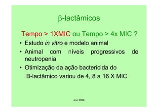 ano 2004
β-lactâmicos
Tempo > 1XMIC ou Tempo > 4x MIC ?
• Estudo in vitro e modelo animal
• Animal com níveis progressivos de
neutropenia
• Otimização da ação bactericida do
B-lactâmico variou de 4, 8 a 16 X MIC
 