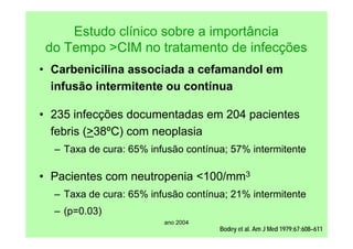 ano 2004
Bodey et al. Am J Med 1979;67:608–611
Estudo clínico sobre a importância
do Tempo >CIM no tratamento de infecções
• Carbenicilina associada a cefamandol em
infusão intermitente ou contínua
• 235 infecções documentadas em 204 pacientes
febris (>38ºC) com neoplasia
– Taxa de cura: 65% infusão contínua; 57% intermitente
• Pacientes com neutropenia <100/mm3
– Taxa de cura: 65% infusão contínua; 21% intermitente
– (p=0.03)
 