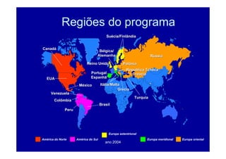 ano 2004
Regiões do programa
Canad
Canadá
á
EUA
EUA
M
Mé
éxico
xico
Brasil
Brasil
Venezuela
Venezuela
Colômbia
Colômbia
Peru
Peru
Rep
Repú
ública Tcheca
blica Tcheca
Polônia
Polônia
Cro
Croá
ácia
cia
Turquia
Turquia
It
Itá
ália/Malta
lia/Malta
Gr
Gré
écia
cia
R
Rú
ússia
ssia
Reino Unido
Reino Unido
Su
Sué
écia/Finlândia
cia/Finlândia
B
Bé
élgica/
lgica/
Alemanha
Alemanha
Portugal
Portugal
Espanha
Espanha
América do Norte América do Sul
Europa setentrional
Europa meridional Europa oriental
 